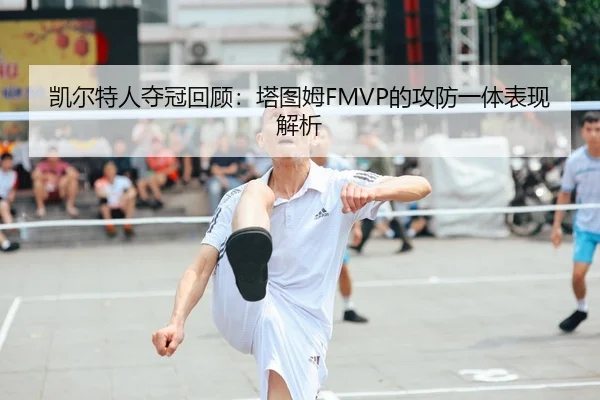 凯尔特人夺冠回顾：塔图姆FMVP的攻防一体表现解析
