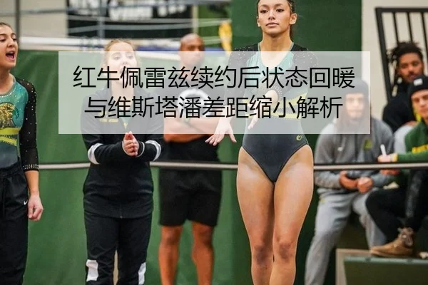 红牛佩雷兹续约后状态回暖 与维斯塔潘差距缩小解析